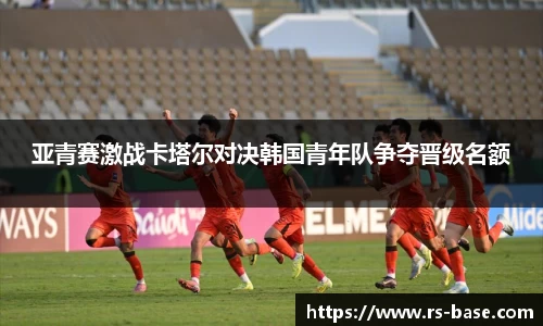 亚青赛激战卡塔尔对决韩国青年队争夺晋级名额