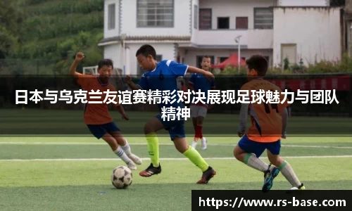 日本与乌克兰友谊赛精彩对决展现足球魅力与团队精神