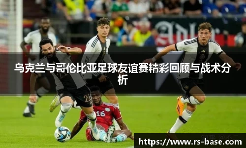 乌克兰与哥伦比亚足球友谊赛精彩回顾与战术分析